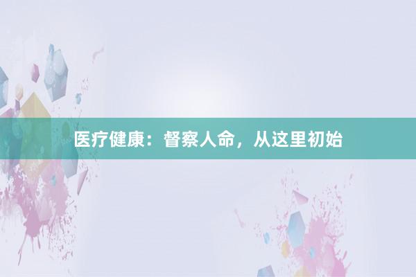 医疗健康：督察人命，从这里初始