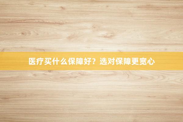 医疗买什么保障好？选对保障更宽心
